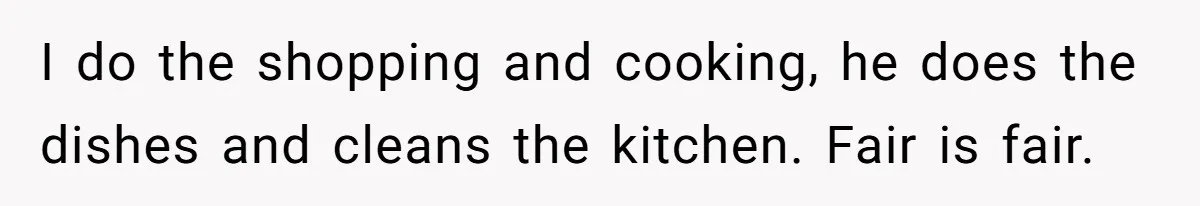 I do the shopping and cooking, he does the dishes and cleans the kitchen. Fair is fair.