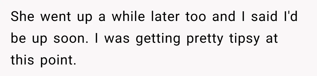 She went up a while later too and I said I'd be up soon. I was getting pretty tipsy at this point.