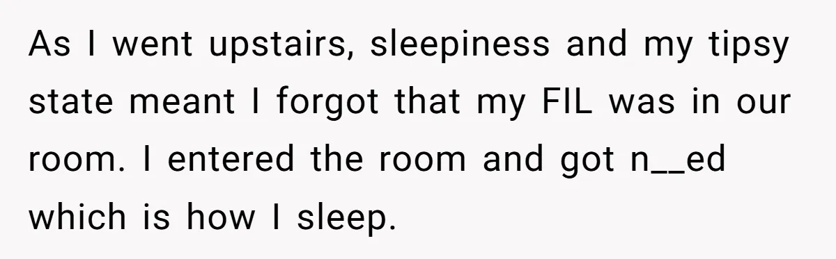 As I went upstairs, sleepiness and my tipsy state meant I forgot that my FIL was in our room. I entered the room and got n__ed which is how I...
