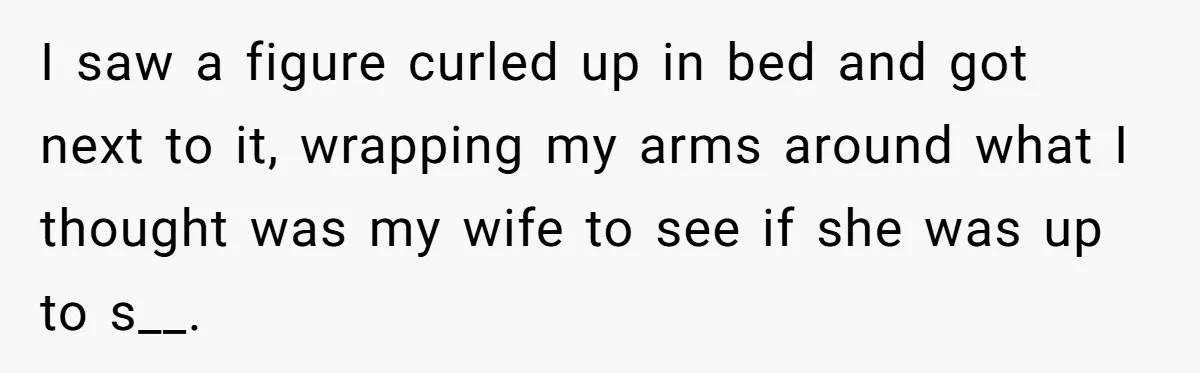 I saw a figure curled up in bed and got next to it, wrapping my arms around what I thought was my wife to see if she was up to...
