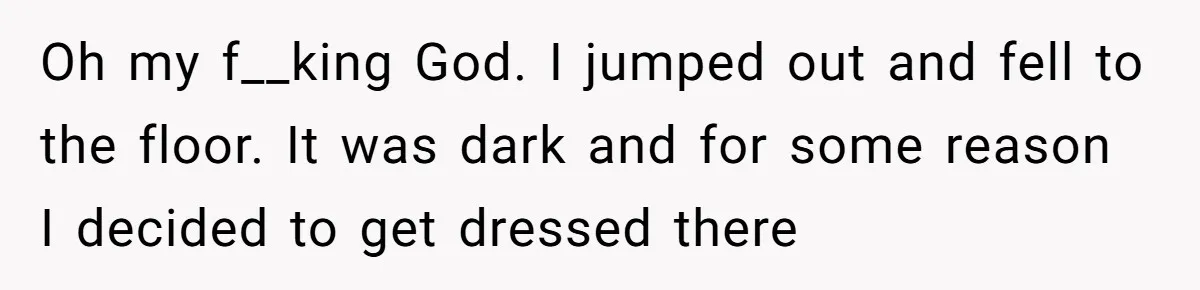 Oh my f__king God. I jumped out and fell to the floor. It was dark and for some reason I decided to get dressed there