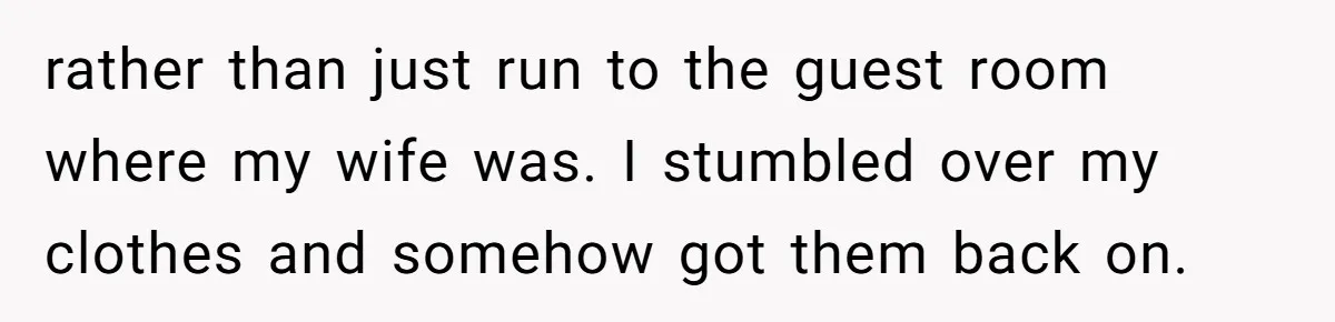 rather than just run to the guest room where my wife was. I stumbled over my clothes and somehow got them back on.
