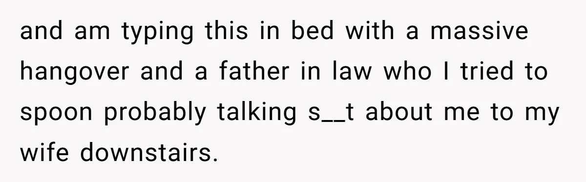 and am typing this in bed with a massive hangover and a father in law who I tried to spoon probably talking s__t about me to my wife downstairs.