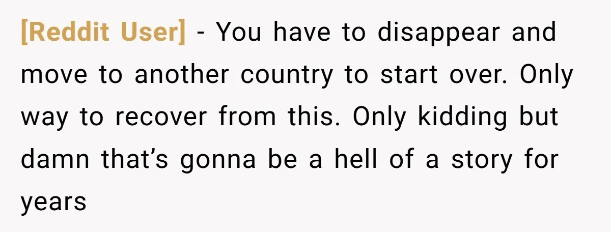[Reddit User] − You have to disappear and move to another country to start over. Only way to recover from this. Only kidding but damn that’s gonna be a hell...