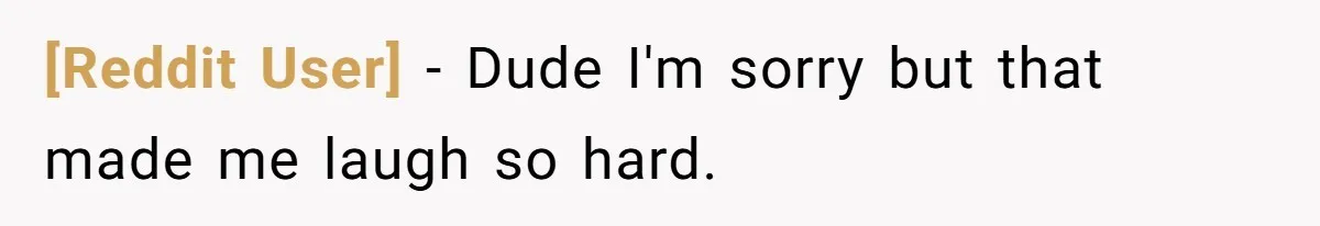 [Reddit User] − Dude I'm sorry but that made me laugh so hard.