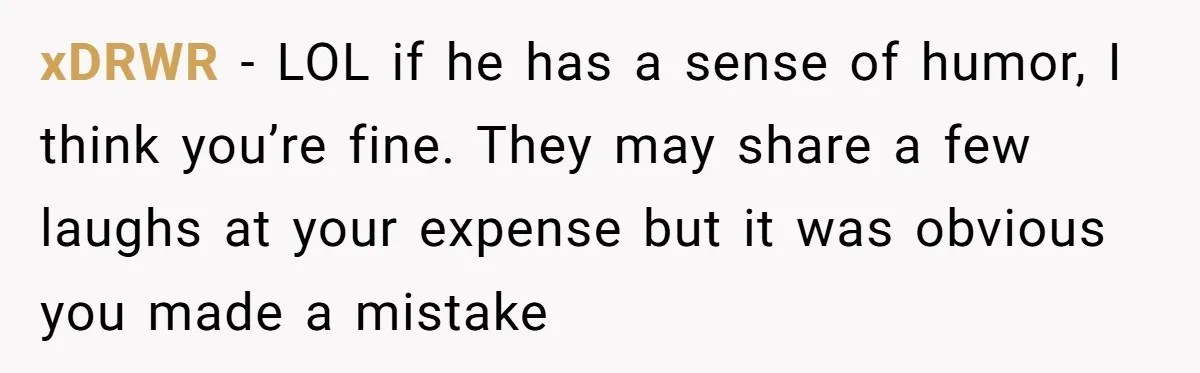xDRWR − LOL if he has a sense of humor, I think you’re fine. They may share a few laughs at your expense but it was obvious you made a...