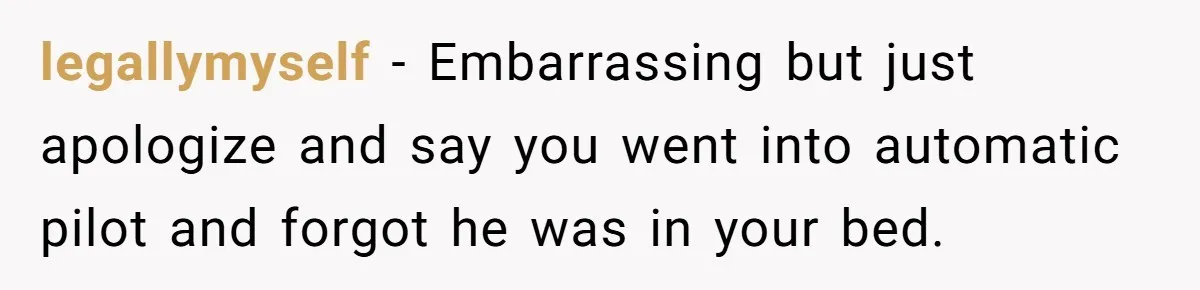 legallymyself − Embarrassing but just apologize and say you went into automatic pilot and forgot he was in your bed.