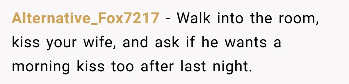 Alternative_Fox7217 − Walk into the room, kiss your wife, and ask if he wants a morning kiss too after last night.