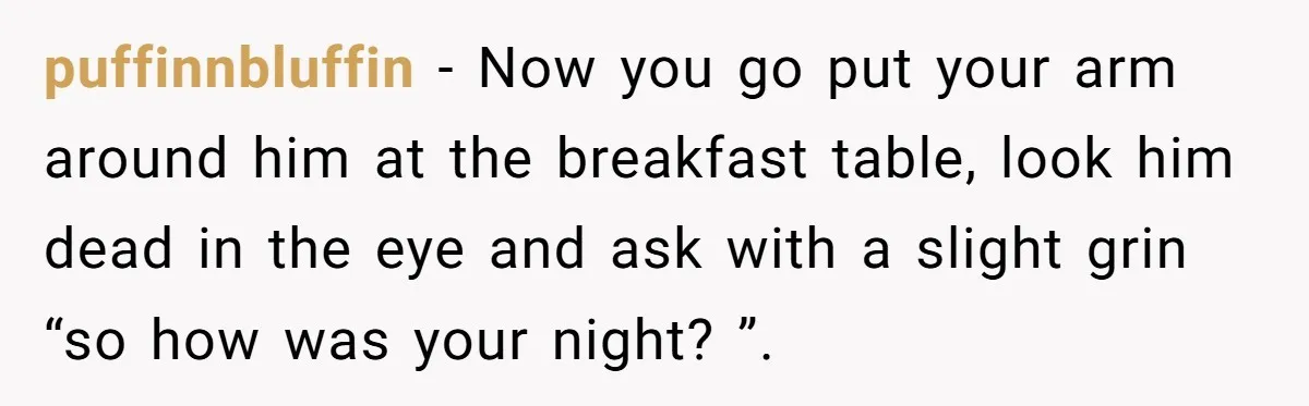 puffinnbluffin − Now you go put your arm around him at the breakfast table, look him dead in the eye and ask with a slight grin “so how was your...
