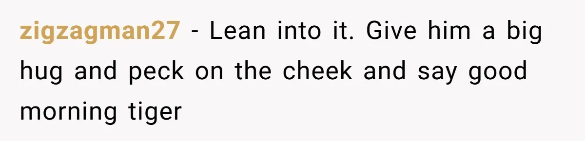 zigzagman27 − Lean into it. Give him a big hug and peck on the cheek and say good morning tiger