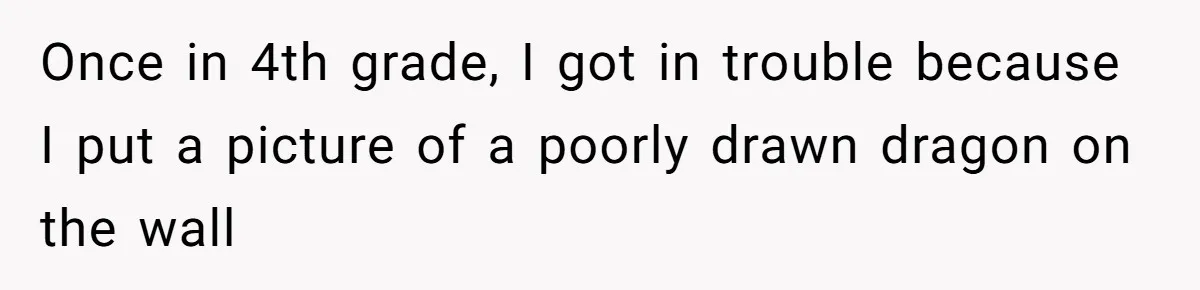 Once in 4th grade, I got in trouble because I put a picture of a poorly drawn dragon on the wall