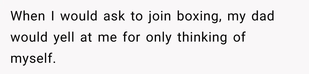 When I would ask to join boxing, my dad would yell at me for only thinking of myself.