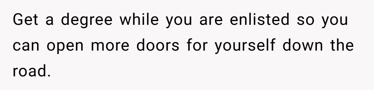 Get a degree while you are enlisted so you can open more doors for yourself down the road.