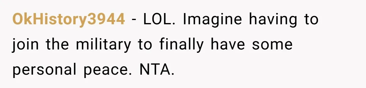 OkHistory3944 − LOL. Imagine having to join the military to finally have some personal peace. NTA.