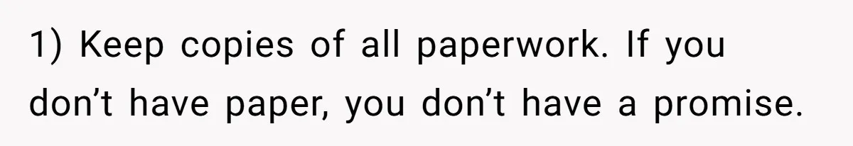 1) Keep copies of all paperwork. If you don’t have paper, you don’t have a promise.
