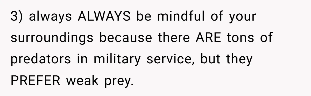3) always ALWAYS be mindful of your surroundings because there ARE tons of predators in military service, but they PREFER weak prey.