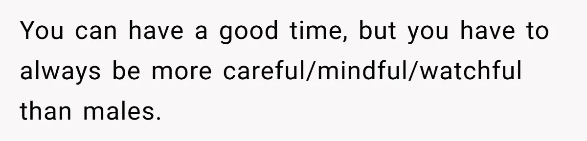 You can have a good time, but you have to always be more careful/mindful/watchful than males.