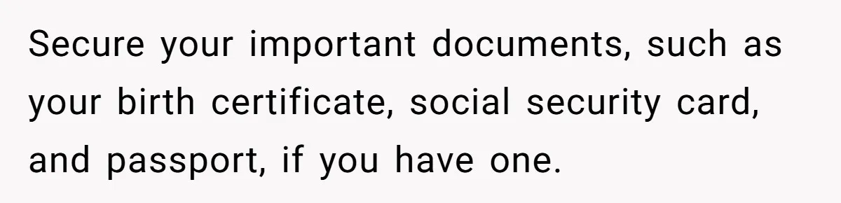 Secure your important documents, such as your birth certificate, social security card, and passport, if you have one.