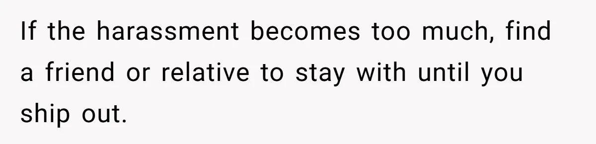 If the harassment becomes too much, find a friend or relative to stay with until you ship out.