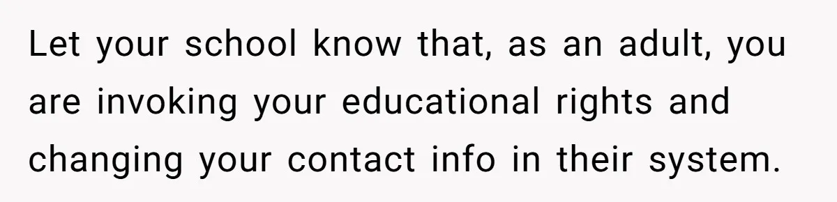 Let your school know that, as an adult, you are invoking your educational rights and changing your contact info in their system.
