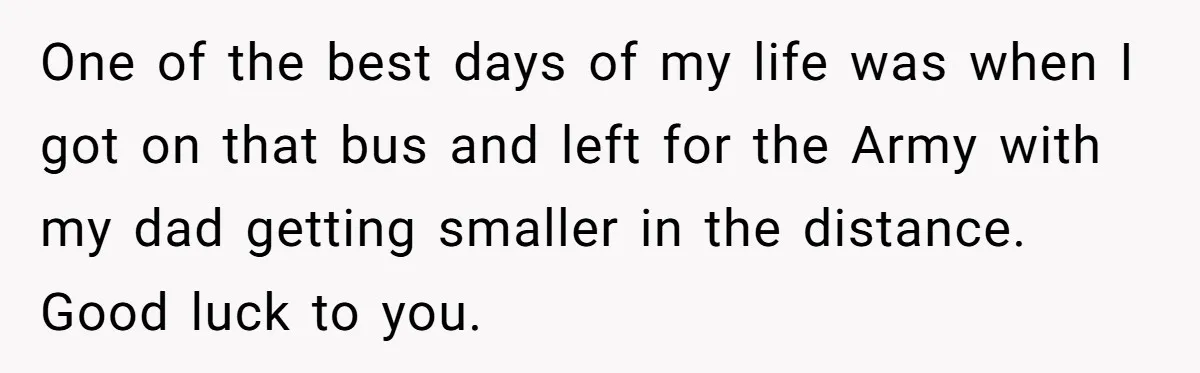 One of the best days of my life was when I got on that bus and left for the Army with my dad getting smaller in the distance. Good luck...