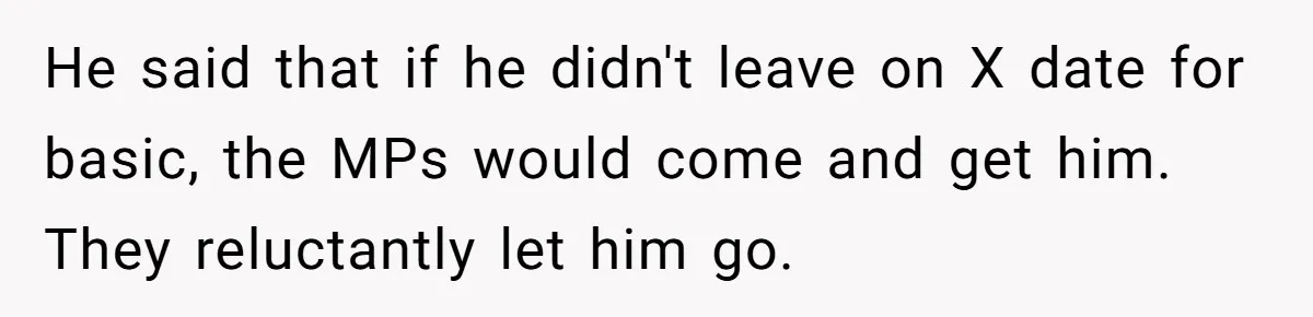 He said that if he didn't leave on X date for basic, the MPs would come and get him. They reluctantly let him go.