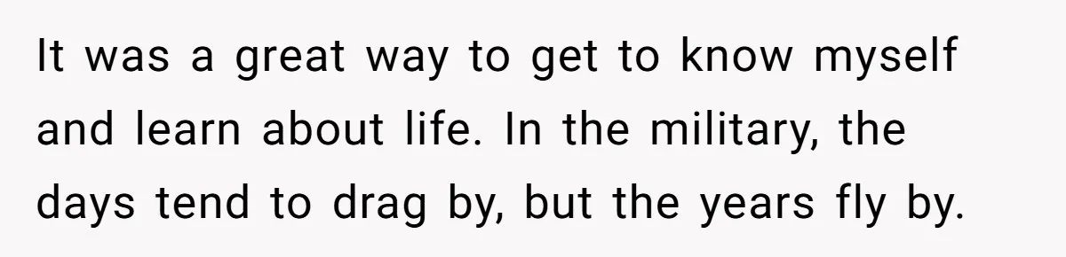 It was a great way to get to know myself and learn about life. In the military, the days tend to drag by, but the years fly by.