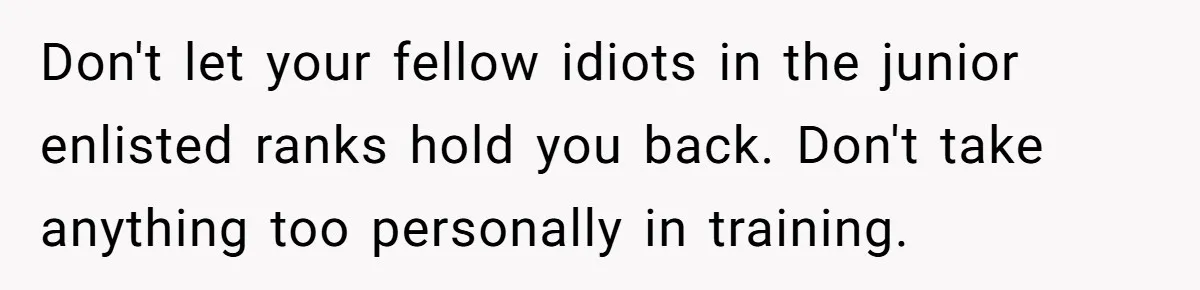 Don't let your fellow idiots in the junior enlisted ranks hold you back. Don't take anything too personally in training.