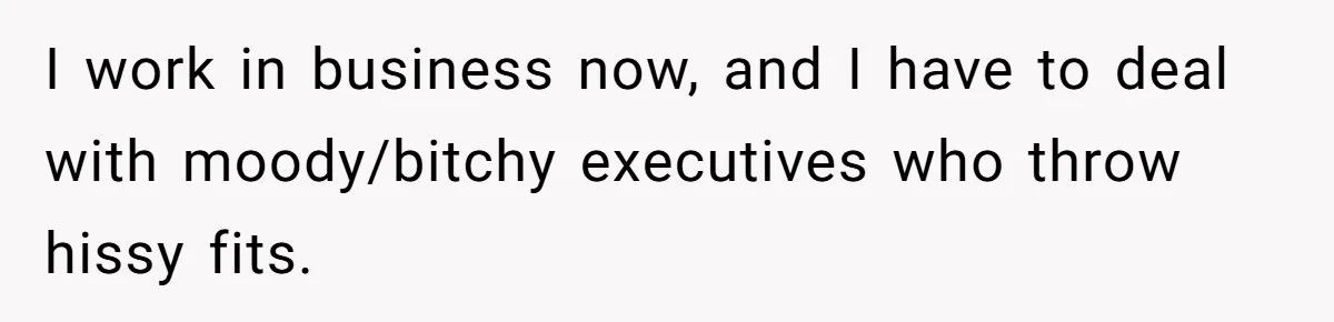 I work in business now, and I have to deal with moody/bitchy executives who throw hissy fits.