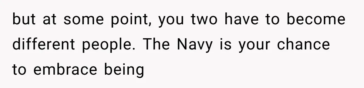 but at some point, you two have to become different people. The Navy is your chance to embrace being