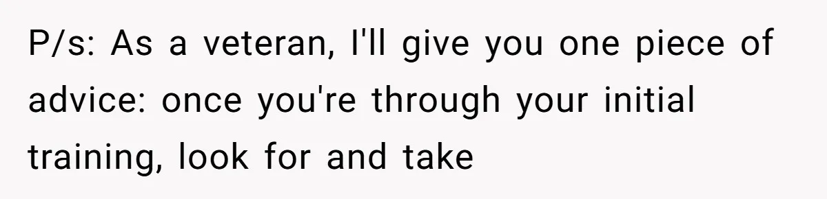 P/s: As a veteran, I'll give you one piece of advice: once you're through your initial training, look for and take