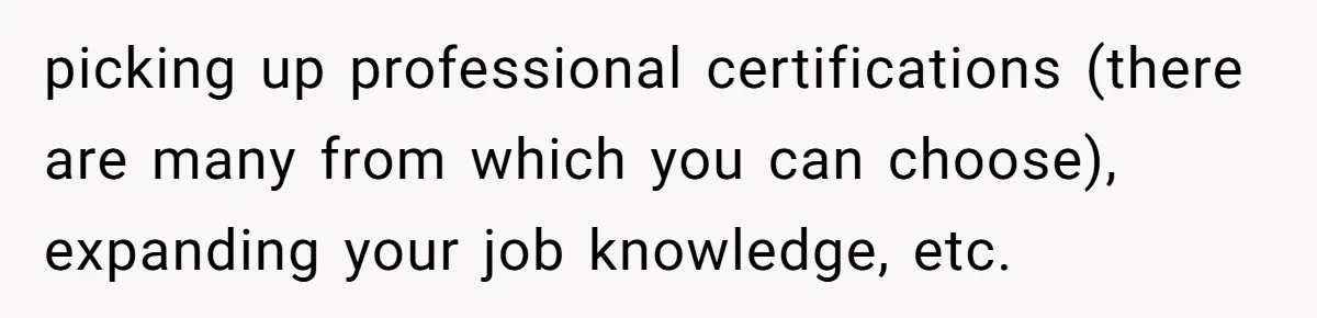 picking up professional certifications (there are many from which you can choose), expanding your job knowledge, etc.
