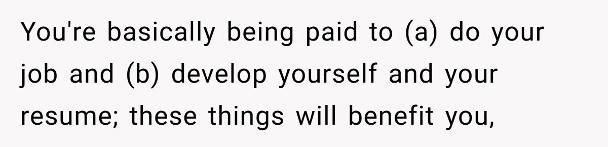 You're basically being paid to (a) do your job and (b) develop yourself and your resume; these things will benefit you,