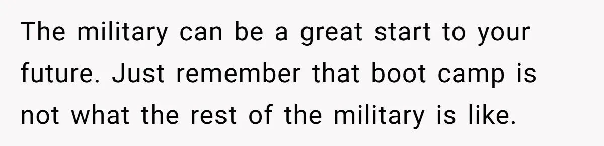 The military can be a great start to your future. Just remember that boot camp is not what the rest of the military is like.