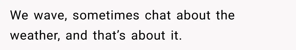 We wave, sometimes chat about the weather, and that’s about it.