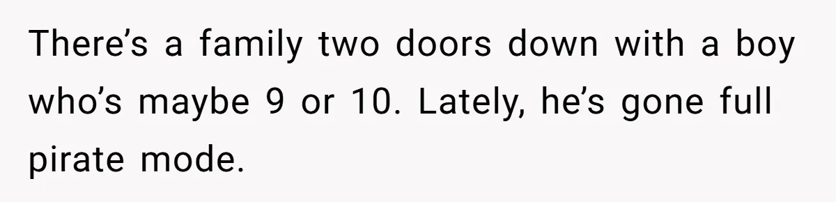 There’s a family two doors down with a boy who’s maybe 9 or 10. Lately, he’s gone full pirate mode.