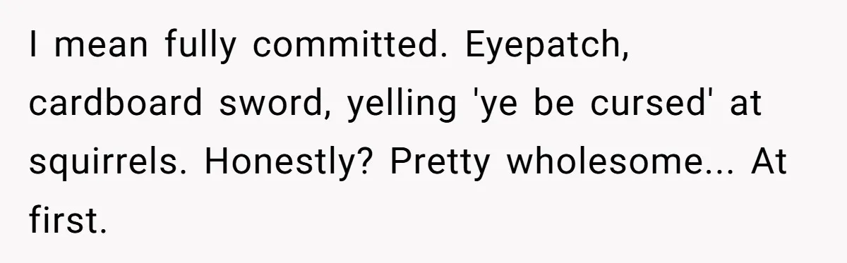 I mean fully committed. Eyepatch, cardboard sword, yelling 'ye be cursed' at squirrels. Honestly? Pretty wholesome... At first.