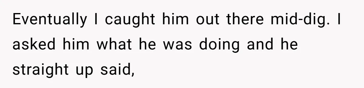 Eventually I caught him out there mid-dig. I asked him what he was doing and he straight up said,