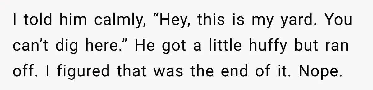 I told him calmly, “Hey, this is my yard. You can’t dig here.” He got a little huffy but ran off. I figured that was the end of it. Nope.