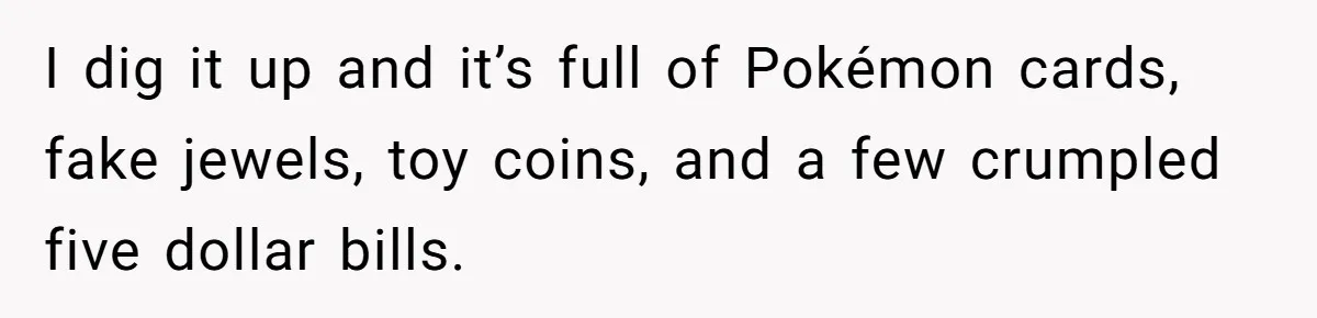 I dig it up and it’s full of Pokémon cards, fake jewels, toy coins, and a few crumpled five dollar bills.