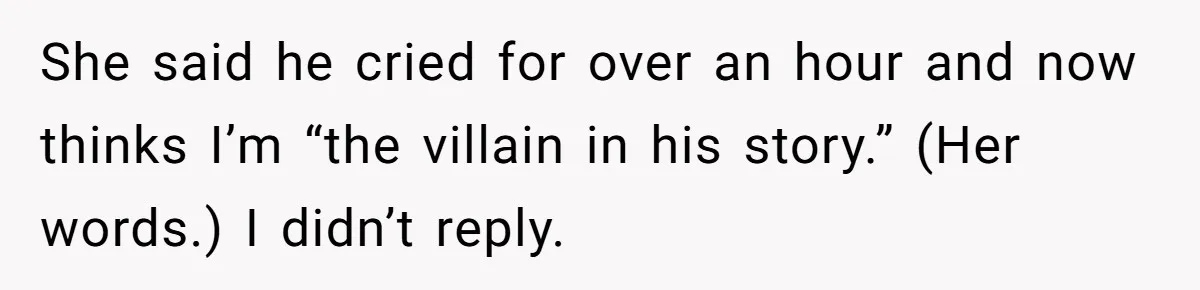 She said he cried for over an hour and now thinks I’m “the villain in his story.” (Her words.) I didn’t reply.