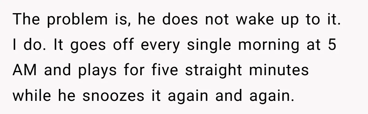 The problem is, he does not wake up to it. I do. It goes off every single morning at 5 AM and plays for five straight minutes while he snoozes...