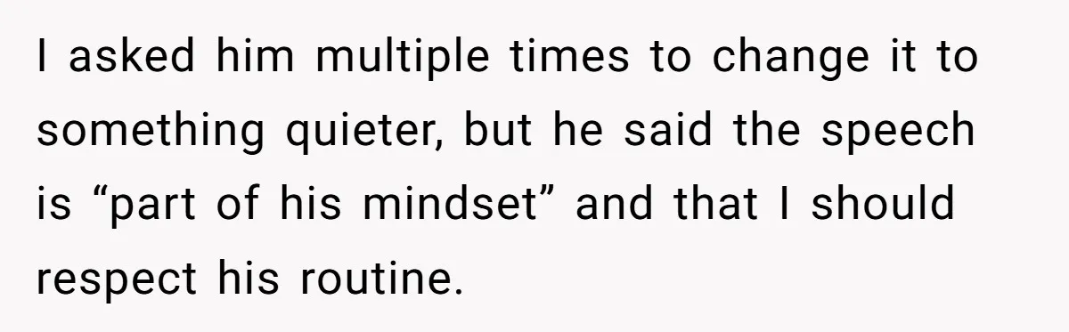 I asked him multiple times to change it to something quieter, but he said the speech is “part of his mindset” and that I should respect his routine.