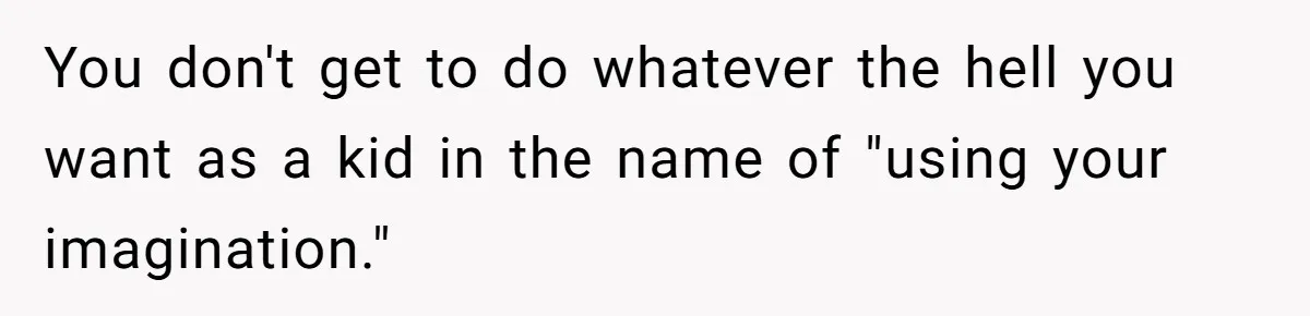 You don't get to do whatever the hell you want as a kid in the name of "using your imagination."