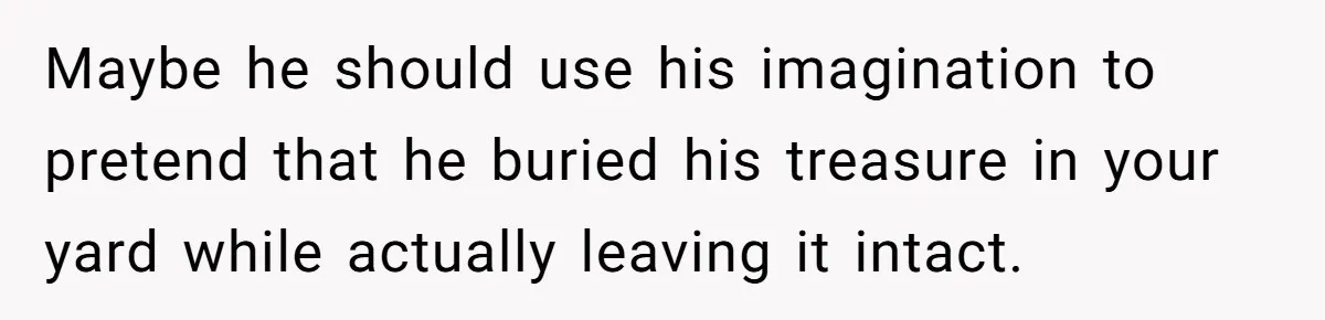 Maybe he should use his imagination to pretend that he buried his treasure in your yard while actually leaving it intact.