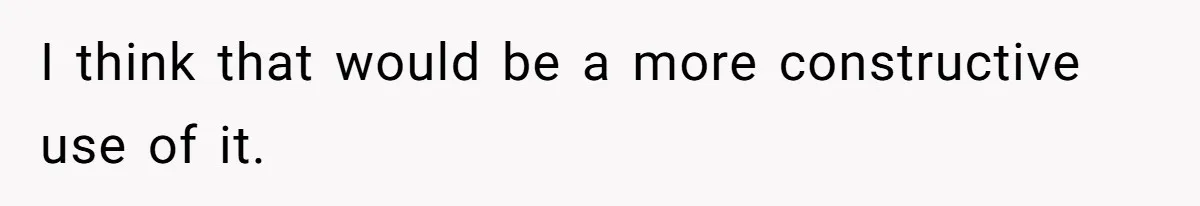 I think that would be a more constructive use of it.