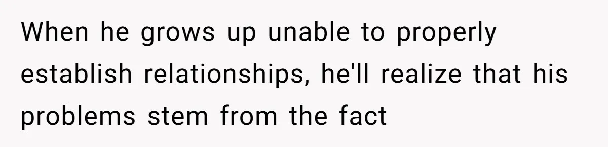 When he grows up unable to properly establish relationships, he'll realize that his problems stem from the fact