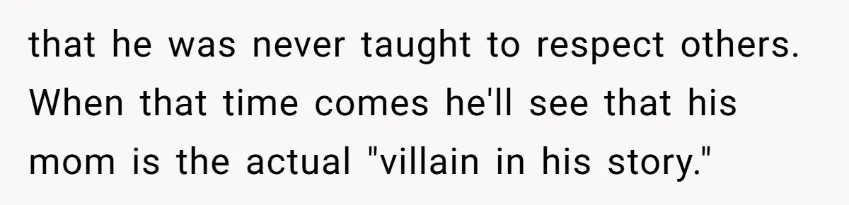 that he was never taught to respect others. When that time comes he'll see that his mom is the actual "villain in his story."