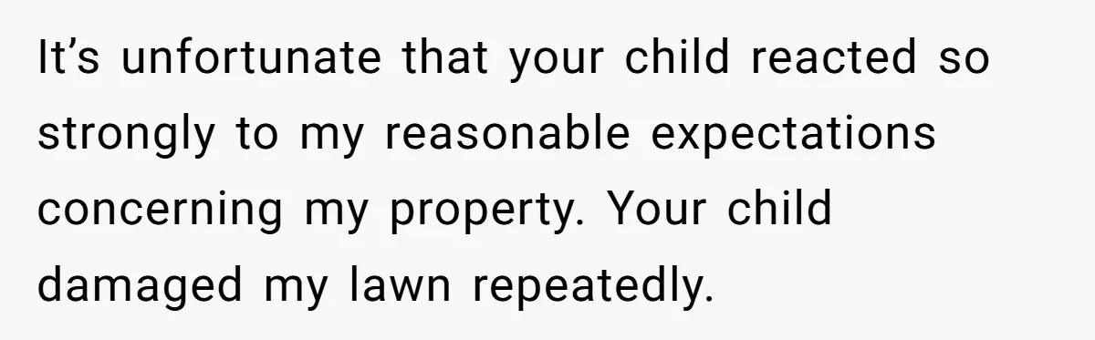 It’s unfortunate that your child reacted so strongly to my reasonable expectations concerning my property. Your child damaged my lawn repeatedly.