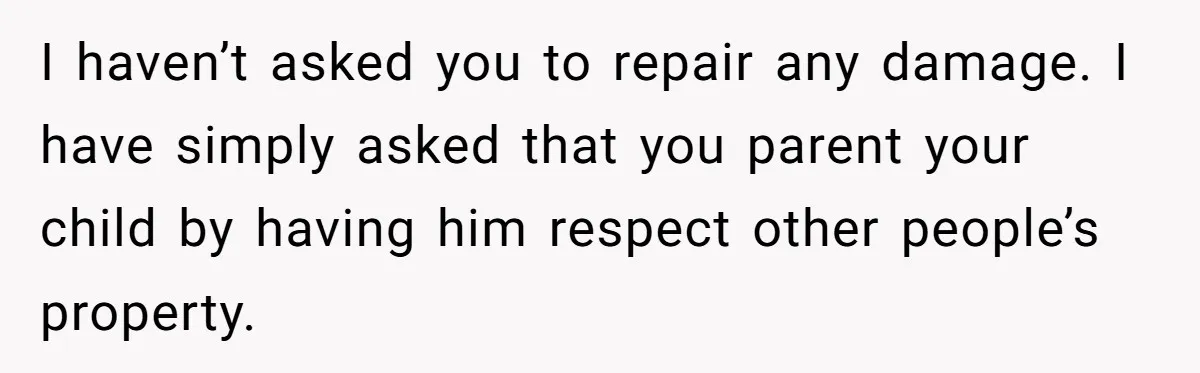 I haven’t asked you to repair any damage. I have simply asked that you parent your child by having him respect other people’s property.